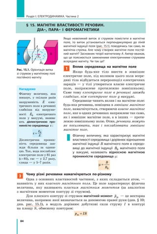 84
Розділ I. Електродинаміка. Частина 2
§ 15. Магнітні властивості речовин.
Діа–, пара– і феромагнетики
Якщо невеликий виток зі струмом помістити в  магнітне
поле, то виток установиться перпендикулярно до ліній
магнітної індукції поля (рис. 15.1), поводячись так само, як
магнітна стрілка. Але чому створює магнітне поле постій-
ний магніт? Засновник теорії магнетизму А. Ампер вважав,
що це пояснюється замкненими електричними струмами
всередині магніту. Чи так це?
Рис. 15.1. Орієнтація витка
зі струмом у магнітному полі
постійного магніту

B0
N S
I
Нагадуємо
Фізичну величину, яка
показує, у скільки разів
напруженість

E елек-
тричного поля в речовині
слабкіша від напруже-
ності

E0 електрич­но­го
поля у  вакуумі, назива-
ють діелектричною про-
никністю середовища  ε :
ε =
E
E
0
Діелектрична проник-
ність середовища зав­
жди більша за одини-
цю. Так, вода послаблює
електричне поле у 81 раз
(e = 81), гас — у 2,7 разу,
слюда — у 5–7 разів.
1
Вплив середовища на магнітне поле
Якщо будь-яке тіло внести в зовнішнє
електричне поле, під впливом цього поля всере-
дині тіла відбудеться перерозподіл електричних
зарядів  — у тілі утвориться власне електричне
поле, напрямлене протилежно зовнішньому.
Саме тому електричне поле в речовині завжди
слабкіше, ніж електричне поле у вакуумі.
Середовище чинить вплив і на магнітне поле:
будь-яка речовина, поміщена в зовнішнє магнітне
поле, намагнічується, створюючи власне магнітне
поле, яке в одних речовинах напрямлене так само,
як і зовнішнє магнітне поле, а в інших — проти-
лежно зовнішньому полю. Отже, речовини можуть
як посилювати, так і  послаблювати зовнішнє
магнітне поле.
Фізичну величину, яка характеризує магнітні
властивості середовища і дорівнює відношенню
магнітної індукції B магнітного поля в середо-
вищі до магнітної індукції B0 магнітного поля
у вакуумі, називають відносною магнітною
проникністю середовища m:
µ =
B
B0
pm
2
Чому різні речовини намагнічуються по-різному
Одна з основних властивостей частинок, з яких складається атом,  —
наявність у них власного магнітного поля. Це поле характеризує фізична
величина, яку називають власним магнітним моментом (за аналогією
з магнітним моментом контуру зі струмом).
Для плоского контуру зі струмом магнітний момент

pm — це векторна
величина, напрямок якої визначається за допомогою правої руки (див. § 10;
див. рис. 15.1), а  модуль дорівнює добуткові сили струму I в контурі
на площу S, обмежену контуром:
p ISm =
 