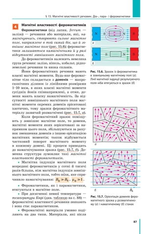 87
§ 15. Магнітні властивості речовин. Діа–, пара– і феромагнетики
4
Магнітні властивості феромагнетиків
Феромагнетики (від латин. ferrum  —
залізо)  — речовини або матеріали, які, на­
магнічуючись, створюють сильне магнітне
поле, напрямлене в той самий бік, що й зо­
внішнє магнітне поле (рис. 15.6); феромагне-
тики залишаються намагніченими й у разі
відсутності зовнішнього магнітного поля.
До феромагнетиків належить невелика
група речовин: залізо, нікель, кобальт, рідко-
земельні речовини та низка сплавів.
Йони феромагнітних речовин мають
власні магнітні моменти. Будь-яке феромаг-
нітне тіло складається з  доменів — макро-
скопічних ділянок із лінійними розмірами
1–10 мкм, в  яких власні магнітні моменти
сусідніх йонів співнапрямлені, а отже, до-
мени мають власну намагніченість. За від-
сутності зовнішнього магнітного поля маг-
нітні моменти окремих доменів орієнтовані
хаотично, тому зразки феромагнітного ма-
теріалу зазвичай розмагнічені (рис. 15.7, а).
Коли феромагнітний зразок поміщу-
ють у зовнішнє магнітне поле, то домени,
магнітні моменти яких зорієнтовані за на-
прямком цього поля, збільшуються за раху-
нок зменшення доменів з іншою орієнтацією
магнітних моментів; також відбувається
частковий поворот магнітного моменту
в  кожному домені. Ці процеси приводять
до намагнічування зразка (рис. 15.7, б). До-
менна структура зумовлює такі магнітні
властивості феромагнетиків.
yy Магнітна індукція магнітного поля
всередині феромагнетиків у сотні й тисячі
разів більша, ніж магнітна індукція зовніш-
нього магнітного поля, тобто поля, яке спри-
чинило намагнічування: B Bф  0 , µф 1 .
yy Феромагнетики, як і парамагнетики,
втягуються в магнітне поле.
yy При досягненні певної температури  —
температури Кюрі (див. таблицю на с. 88) —
феромагнітні властивості речовини зникають
і вона стає парамагнетиком.
yy Феромагнітні матеріали умовно поді-
ляють на два типи. Матеріали, які після
SN S N
SN S N
а
б
Рис. 15.6. Зразок із феромагнетика
в зовнішньому магнітному полі (а).
Лінії магнітної індукції результуючого
поля ніби втягуються в зразок (б)

pm
Рис. 15.7. Орієнтація доменів феро-
магнітного зразка у розмагнічено-
му (а) і намагніченому (б) станах
а
б

B0
 