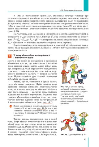 91
§ 16. електромагнітне поле
У 1867 р. британський фізик Дж. Максвелл висунув гіпотезу про
те, що електричне і магнітне поля не існують окремо, незалежно одне від
одного: якщо змінне магнітне поле створює електричне поле, то відповідно
до принципу симетрії змінне електричне поле має створювати магнітне поле,
тобто в просторі існує єдине електромагнітне поле. Через 21 рік після вису-
нення цієї гіпотези електромагнітне поле було відкрито експериментально
(див. § 22).
На частинку, яка має заряд q і рухається в електромагнітному полі зі
швидкістю

v , діє зведена сила Лоренца

F, яку можна визначити за форму-
лою:
  
F F F= +ел Л , де
 
F qEел = — електрична складова зведеної сили Лоренца;
F q BvЛ = sinα — магнітна складова зведеної сили Лоренца.
Електромагнітне поле поширюється в просторі зі скінченною швид-
кістю, яка у вакуумі становить близько 3·108 м/с, тобто дорівнює швидкості
поширення світла.
2
у чому відносність електричного
і  магнітного полів
Дехто з вас може не погодитися з висновком
Максвелла про те, що електричне і магнітне
поля завжди існуть разом, адже добре знає,
що, наприклад, біля нерухомого зарядженого
тіла існує тільки електричне поле, а біля неру-
хомого постійного магніту — тільки магнітне
поле. Проте згадайте: рух і спокій залежать
від вибору системи відліку.
Уявіть, що ви, тримаючи в руках магніт,
ідете від свого товариша. Якби людина мала
здатність завжди виявляти електромагнітне
поле, то в цьому випадку ви «бачили» б тільки
одну його складову — магнітне поле, оскільки
відносно вас магніт є нерухомим. Водночас ваш
товариш «бачив» би як магнітне поле, так і елек-
тричне, тому що відносно нього магніт рухається
й магнітне поле змінюється (див. рис. 16.1).
Якщо ваш товариш візьме заряджену кульку
і понесе її до вас (див. рис. 16.2), хто з вас
«виявить» тільки електричне поле, а хто —
і магнітне, й електричне? Обґрунтуйте свою
відповідь.
Таким чином, твердження, що в даній
точці існує тільки електричне (чи тільки маг-
нітне) поле, не має сенсу, адже не зазначено
систему відліку. Разом із тим ми ніколи не зна-
йдемо систему відліку, відносно якої «зникли»
б обидві складові електромагнітного поля,
адже електромагнітне поле є матеріальним. Рис. 16.2. До завдання в § 16
Рис. 16.1. у системі відліку,
пов’язаній із дівчинкою, вияв-
ляється лише магнітна складова
електромагнітного поля.
у системі відліку, пов’язаній
із хлопчиком, виявляються
обидві складові — й електрична,
й магнітна
Рис. 16.1. у системі відліку,
 