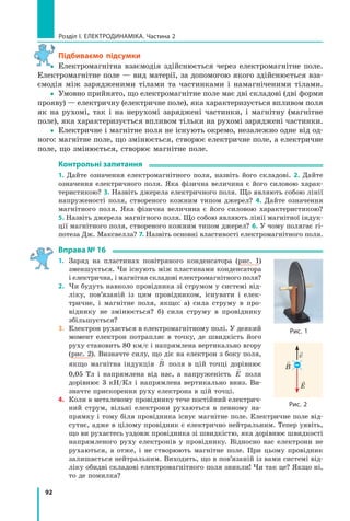 92
розділ I. електроДинаміка. Частина 2
Підбиваємо підсумки
yy Електромагнітна взаємодія здійснюється через електромагнітне поле.
Електромагнітне поле — вид матерії, за допомогою якого здійснюється вза-
ємодія між зарядженими тілами та частинками і намагніченими тілами.
yy Умовно прийнято, що електромагнітне поле має дві складові (дві форми
прояву) — електричну (електричне поле), яка характеризується впливом поля
як на рухомі, так і на нерухомі заряджені частинки, і магнітну (магнітне
поле), яка характеризується впливом тільки на рухомі заряджені частинки.
yy Електричне і магнітне поля не існують окремо, незалежно одне від од-
ного: магнітне поле, що змінюється, створює електричне поле, а електричне
поле, що змінюється, створює магнітне поле.
контрольні запитання
1. Дайте означення електромагнітного поля, назвіть його складові. 2. Дайте
означення електричного поля. Яка фізична величина є його силовою харак-
теристикою? 3. Назвіть джерела електричного поля. Що являють собою лінії
напруженості поля, створеного кожним типом джерел? 4. Дайте означення
магнітного поля. Яка фізична величина є його силовою характеристикою?
5. Назвіть джерела магнітного поля. Що собою являють лінії магнітної індук-
ції магнітного поля, створеного кожним типом джерел? 6. У чому полягає гі-
потеза Дж. Максвелла? 7. Назвіть основні властивості електромагнітного поля.
вправа № 16
1. Заряд на пластинах повітряного конденсатора (рис. 1)
зменшується. Чи існують між пластинами конденсатора
і електрична, і магнітна складові електромагнітного поля?
2. Чи будуть навколо провідника зі струмом у системі від-
ліку, пов’язаній із цим провідником, існувати і елек-
тричне, і магнітне поля, якщо: а) сила струму в про-
віднику не змінюється? б) сила струму в провіднику
збільшується?
3. Електрон рухається в електромагнітному полі. У деякий
момент електрон потрапляє в точку, де швидкість його
руху становить 80 км/с і напрямлена вертикально вгору
(рис. 2). Визначте силу, що діє на електрон з боку поля,
якщо магнітна індукція

B поля в цій точці дорівнює
0,05 Тл і напрямлена від нас, а напруженість

E поля
дорівнює 3 кН/Кл і напрямлена вертикально вниз. Ви-
значте прискорення руху електрона в цій точці.
4. Коли в металевому провіднику тече постійний електрич-
ний струм, вільні електрони рухаються в певному на-
прямку і тому біля провідника існує магнітне поле. Електричне поле від-
сутнє, адже в цілому провідник є електрично нейтральним. Тепер уявіть,
що ви рухаєтесь уздовж провідника зі швидкістю, яка дорівнює швидкості
напрямленого руху електронів у провіднику. Відносно вас електрони не
рухаються, а отже, і не створюють магнітне поле. При цьому провідник
залишається нейтральним. Виходить, що в пов’язаній із вами системі від-
ліку обидві складові електромагнітного поля зникли! Чи так це? Якщо ні,
то де помилка?
y
рис. 1
E
рис. 2

B
v
–
 