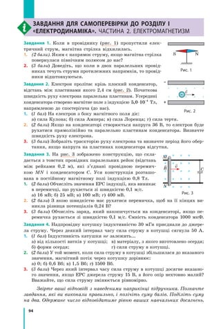 94
Розділ I. Електродинаміка. Частина 2завдання для самоперевірки до розділу I
«Електродинаміка». Частина 2. Електромагнетизм
Завдання 1. Коли в провіднику (рис. 1) пропустили елек-
тричний струм, магнітна стрілка відхилилась.
1.	 (2 бали). Яким є напрямок струму, якщо магнітна стрілка
повернулася північним полюсом до нас?
2.	(3 бали) Доведіть, що коли в двох паралельних провід-
никах течуть струми протилежних напрямків, то провід-
ники відштовхуються.
Завдання 2. Електрон пролітає крізь плоский конденсатор,
відстань між пластинами якого 2,4 см (рис.  2). Початкова
швидкість руху електрона паралельна пластинам. Усередині
конденсатора створено магнітне поле з індукцією 5 0 10 4
, ⋅ −
Тл,
напрямленою до спостерігача (до нас).
1.	(1 бал) На електрон з боку магнітного поля діє:
а) сила Кулона; б) сила Ампера; в) сила Лоренца; г) сила тертя.
2.	(2 бали) Якщо на конденсаторі створюється напруга 36 В, то електрон буде
рухатися прямолінійно та паралельно пластинам конденсатора. Визнач­те
швидкість руху електрона.
3.	(3 бали) Зобразіть траєкторію руху електрона та визначте період його обер-
тання, якщо напруга на пластинах конденсатора відсутня.
Завдання 3. На рис. 3 зображено конструкцію, що скла-
дається з товстих провідних паралельних рейок (відстань
між рейками 0,2 м), які з’єднані провідною перемич-
кою  MN і конденсатором C. Уся конструкція розташо-
вана в постійному магнітному полі індукцією 0,8 Тл.
1.	(2 бали) Обчисліть значення ЕРС індукції, яка виникає
в перемичці, що рухається зі швидкістю 0,1 м/с.
а) 16 мВ; б) 25 мВ; в) 100 мВ; г) 400 мВ.
2.	(2 бали) З якою швидкістю має рухатися перемичка, щоб на її кінцях ви-
никла різниця потенціалів 0,24 В?
3.	(3 бали) Обчисліть заряд, який накопичується на конденсаторі, якщо пе-
ремичка рухається зі швидкі­стю 0,1 м/с. Ємність конденсатора 1000 мкФ.
Завдання 4. Надпровідну котушку індуктивністю 30 мГн приєднали до джере-
ла струму. Через деякий інтервал часу сила струму в котушці сягнула 50 А.
1.	(1 бал) Індуктивність катушки не залежить...
а) від кількості витків у котушці;	 в) матеріалу, з якого виготовлено осердя;
б) форми осердя;	 г) сили струму в котушці.
2.	(2 бали) У той момент, коли сила струму в котушці збільшилася до вказаного
значення, магнітний потік через котушку дорівнює:
а) 0; б) 0,6 Вб; в) 1,5 Вб; г) 1500 Вб.
3.	(3 бали) Через який інтервал часу сила струму в котушці досягне вказано-
го значення, якщо ЕРС джерела струму 15 В, а його опір нехтовно малий?
Вважайте, що сила струму змінюється рівномірно.
Звірте ваші відповіді з наведеними наприкінці підручника. Познач­те
завдання, які ви виконали правильно, і полічіть суму балів. Поділіть суму
на два. Одержане число відповідатиме рівню ваших навчальних досягнень.
v
–
–
+
Рис. 2
C
vB
Рис. 3
M
N
S N
Рис. 1
 