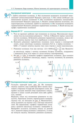 99
§ 17. Коливання. Види коливань. Фізичні величини, які характеризують коливання
контрольні запитання
1. Дайте означення коливань. 2. Які коливання називають вільними? виму­
шеними? автоколиваннями? Наведіть приклади. 3. Які умови необхідні для
виникнення вільних коливань? 4. Які коливання називають згасаючими?
незгасаючими? Наведіть приклади. 5. Назвіть основні фізичні величини, які
характеризують коливання. Дайте їх означення. 6. Які коливання називають
гармонічними? Запишіть рівняння гармонічних коливань. 7. Який вигляд має
графік гармонічних коливань?
Вправа № 17
1. Тіло на пружині здійснює три коливання за секунду. Максимальне відхи­
лення тіла від положення рівноваги — 0,8 см. 1) Визначте період і циклічну
частоту коливань. 2) Запишіть рівняння гармонічних коливань, якщо в мо­
мент початку відліку часу тіло перебувало в положенні рівноваги.
2. Запишіть рівняння гармонічних коливань сили струму в електричній
лампі, якщо амплітуда коливань становить 0,5 А, а період коливань —
0,02 с. У момент початку відліку часу сила струму в лампі максимальна.
3. Рівняння коливань тіла має вигляд: x t t( ) = +( )0 02
12 6
, cos
π π
(м). Визначте:
а) амплітуду, період і частоту коливань; б) фазу коливань, координату
і швидкість руху тіла через 2 с після початку спостереження.
4. На рис. 1 і рис. 2 наведено графіки гармонічних коливань. Для кожного
випадку: а) визначте амплітуду, період і частоту коливань; б) запишіть
рівняння коливань.
t, с
x, м
0,1
0
–0,1
1 t, мс
U, В
308
–308
0 5
Рис. 1 Рис. 2
експериментальне завдання
Складіть пристрій (див. рис. 3). На паперову
смужку нанесіть шар клейстеру (його можна виго­
товити з борошна й води) або шпалерного клею. За­
крийте пальцем нижній отвір підвішеного конуса,
насипте в конус сухий річковий пісок (або дрібну
сіль, пшоно).
Відведіть конус від положення рівноваги та від­
пустіть. Одночасно почніть переміщувати паперову
смужку так, як показано на рис. 3. Висипаючись,
пісок залишить на смужці слід у вигляді хвилястої
лінії. На одержаному «графіку гармонічних коли­
вань» зазначте амплітуду коливань і виміряйте її.
Виміряйте кількість коливань конуса за деякий
час t, визначте період коливань і швидкість, із якою
ви тягнули смужку. Запишіть рівняння коливань.
Рис. 3
Паперовий
конус
з отвором
Пісок
Смужка
паперу

v
 