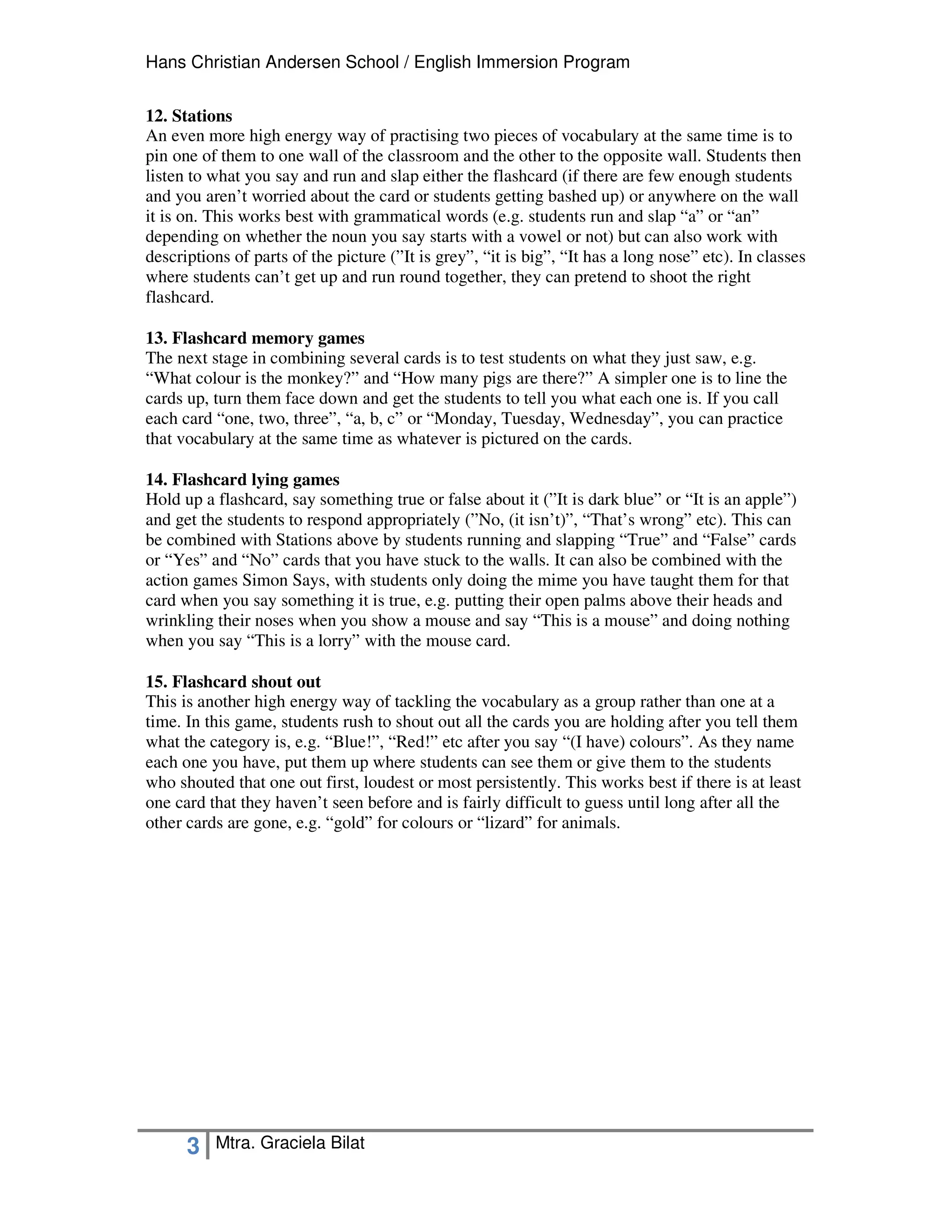 Hans Christian Andersen School / English Immersion Program


12. Stations
An even more high energy way of practising two pieces of vocabulary at the same time is to
pin one of them to one wall of the classroom and the other to the opposite wall. Students then
listen to what you say and run and slap either the flashcard (if there are few enough students
and you aren’t worried about the card or students getting bashed up) or anywhere on the wall
it is on. This works best with grammatical words (e.g. students run and slap “a” or “an”
depending on whether the noun you say starts with a vowel or not) but can also work with
descriptions of parts of the picture (”It is grey”, “it is big”, “It has a long nose” etc). In classes
where students can’t get up and run round together, they can pretend to shoot the right
flashcard.

13. Flashcard memory games
The next stage in combining several cards is to test students on what they just saw, e.g.
“What colour is the monkey?” and “How many pigs are there?” A simpler one is to line the
cards up, turn them face down and get the students to tell you what each one is. If you call
each card “one, two, three”, “a, b, c” or “Monday, Tuesday, Wednesday”, you can practice
that vocabulary at the same time as whatever is pictured on the cards.

14. Flashcard lying games
Hold up a flashcard, say something true or false about it (”It is dark blue” or “It is an apple”)
and get the students to respond appropriately (”No, (it isn’t)”, “That’s wrong” etc). This can
be combined with Stations above by students running and slapping “True” and “False” cards
or “Yes” and “No” cards that you have stuck to the walls. It can also be combined with the
action games Simon Says, with students only doing the mime you have taught them for that
card when you say something it is true, e.g. putting their open palms above their heads and
wrinkling their noses when you show a mouse and say “This is a mouse” and doing nothing
when you say “This is a lorry” with the mouse card.

15. Flashcard shout out
This is another high energy way of tackling the vocabulary as a group rather than one at a
time. In this game, students rush to shout out all the cards you are holding after you tell them
what the category is, e.g. “Blue!”, “Red!” etc after you say “(I have) colours”. As they name
each one you have, put them up where students can see them or give them to the students
who shouted that one out first, loudest or most persistently. This works best if there is at least
one card that they haven’t seen before and is fairly difficult to guess until long after all the
other cards are gone, e.g. “gold” for colours or “lizard” for animals.




      3   Mtra. Graciela Bilat
 