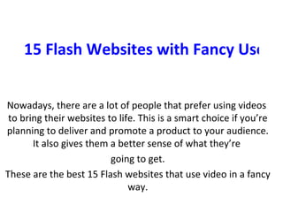 15 Flash Websites with Fancy Use of Video Nowadays, there are a lot of people that prefer using videos  to bring their websites to life. This is a smart choice if you’re planning to deliver and promote a product to your audience. It also gives them a better sense of what they’re  going to get. These are the best 15 Flash websites that use video in a fancy way. 