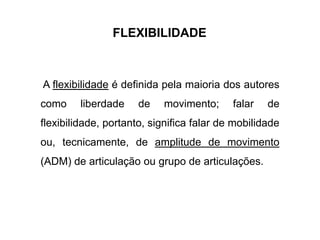 FLEXIBILIDADE
A flexibilidade é definida pela maioria dos autores
como liberdade de movimento; falar de
flexibilidade, portanto, significa falar de mobilidade
ou, tecnicamente, de amplitude de movimento
(ADM) de articulação ou grupo de articulações.
 