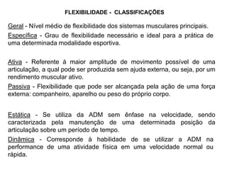 Geral - Nível médio de flexibilidade dos sistemas musculares principais.
Específica - Grau de flexibilidade necessário e ideal para a prática de
uma determinada modalidade esportiva.
Ativa - Referente à maior amplitude de movimento possível de uma
articulação, a qual pode ser produzida sem ajuda externa, ou seja, por um
rendimento muscular ativo.
Passiva - Flexibilidade que pode ser alcançada pela ação de uma força
externa: companheiro, aparelho ou peso do próprio corpo.
Estática - Se utiliza da ADM sem ênfase na velocidade, sendo
caracterizada pela manutenção de uma determinada posição da
articulação sobre um período de tempo.
Dinâmica - Corresponde à habilidade de se utilizar a ADM na
performance de uma atividade física em uma velocidade normal ou
rápida.
FLEXIBILIDADE - CLASSIFICAÇÕES
 