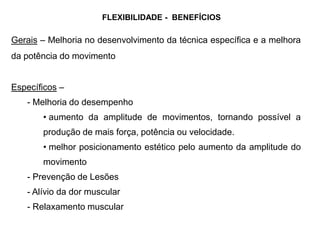 Gerais – Melhoria no desenvolvimento da técnica específica e a melhora
da potência do movimento
Específicos –
- Melhoria do desempenho
• aumento da amplitude de movimentos, tornando possível a
produção de mais força, potência ou velocidade.
• melhor posicionamento estético pelo aumento da amplitude do
movimento
- Prevenção de Lesões
- Alívio da dor muscular
- Relaxamento muscular
FLEXIBILIDADE - BENEFÍCIOS
 