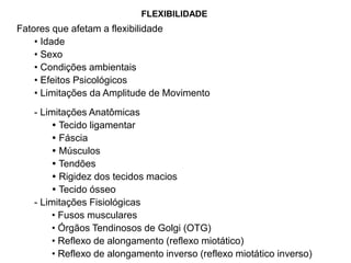 Fatores que afetam a flexibilidade
• Idade
• Sexo
• Condições ambientais
• Efeitos Psicológicos
• Limitações da Amplitude de Movimento
- Limitações Anatômicas
 Tecido ligamentar
 Fáscia
 Músculos
 Tendões
 Rigidez dos tecidos macios
 Tecido ósseo
- Limitações Fisiológicas
• Fusos musculares
• Órgãos Tendinosos de Golgi (OTG)
• Reflexo de alongamento (reflexo miotático)
• Reflexo de alongamento inverso (reflexo miotático inverso)
FLEXIBILIDADE
 