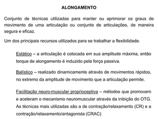 ALONGAMENTO
Conjunto de técnicas utilizadas para manter ou aprimorar os graus de
movimento de uma articulação ou conjunto de articulações, de maneira
segura e eficaz.
Um dos principais recursos utilizados para se trabalhar a flexibilidade.
Estático – a articulação é colocada em sua amplitude máxima, então
torque de alongamento é induzido pela força passiva.
Balístico – realizado dinamicamente através de movimentos rápidos,
no extremo da amplitude de movimento que a articulação permite.
Facilitação neuro-muscular proprioceptiva – métodos que promovem
e aceleram o mecanismo neuromuscular através da inibição do OTG.
As técnicas mais utilizadas são a de contração/relaxamento (CR) e a
contração/relaxamento/antagonista (CRAC)
 