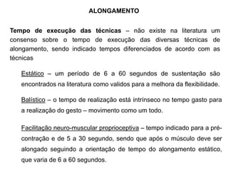ALONGAMENTO
Tempo de execução das técnicas – não existe na literatura um
consenso sobre o tempo de execução das diversas técnicas de
alongamento, sendo indicado tempos diferenciados de acordo com as
técnicas
Estático – um período de 6 a 60 segundos de sustentação são
encontrados na literatura como validos para a melhora da flexibilidade.
Balístico – o tempo de realização está intrínseco no tempo gasto para
a realização do gesto – movimento como um todo.
Facilitação neuro-muscular proprioceptiva – tempo indicado para a pré-
contração e de 5 a 30 segundo, sendo que após o músculo deve ser
alongado seguindo a orientação de tempo do alongamento estático,
que varia de 6 a 60 segundos.
 