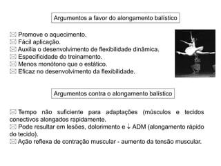 Argumentos a favor do alongamento balístico
Argumentos contra o alongamento balístico
 Promove o aquecimento.
 Fácil aplicação.
 Auxilia o desenvolvimento de flexibilidade dinâmica.
 Especificidade do treinamento.
 Menos monótono que o estático.
 Eficaz no desenvolvimento da flexibilidade.
 Tempo não suficiente para adaptações (músculos e tecidos
conectivos alongados rapidamente.
 Pode resultar em lesões, dolorimento e  ADM (alongamento rápido
do tecido).
 Ação reflexa de contração muscular - aumento da tensão muscular.
 
