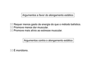 Argumentos a favor do alongamento estático
Argumentos contra o alongamento estático
 Requer menos gasto de energia do que o método balístico.
 Promove menos dor muscular.
 Promove mais alívio ao estresse muscular.
 É monótono.
 