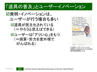 2015/7/29 Interface Device Laboratory, Kanazawa University http://ifdl.jp/
「道具の普及」とユーザーイノベーション
発明・イノベーションは、
ユーザーが行う場合も多い
道具が民主化されている
（＝やろうと思えばできる）
ユーザーは「アツい心」をもつ
（＝採算・労力を度外視で
がんばれる）
小川進「ユーザーイノベーション:
消費者から始まるものづくりの未来」
(東洋経済新報社, 2013)
 