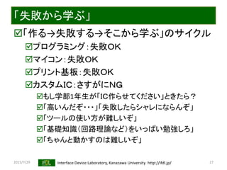 2015/7/29 Interface Device Laboratory, Kanazawa University http://ifdl.jp/
「失敗から学ぶ」
「作る→失敗する→そこから学ぶ」のサイクル
プログラミング：失敗ＯＫ
マイコン：失敗ＯＫ
プリント基板：失敗ＯＫ
カスタムＩＣ：さすがにＮＧ
もし学部1年生が「ＩＣ作らせてください」ときたら？
「高いんだぞ・・・」「失敗したらシャレにならんぞ」
「ツールの使い方が難しいぞ」
「基礎知識（回路理論など）をいっぱい勉強しろ」
「ちゃんと動かすのは難しいぞ」
27
 