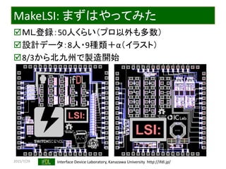 2015/7/29 Interface Device Laboratory, Kanazawa University http://ifdl.jp/
MakeLSI: まずはやってみた
ＭＬ登録：50人くらい（プロ以外も多数）
設計データ：8人・9種類＋α（イラスト）
8/3から北九州で製造開始
 