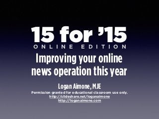 Logan Aimone, MJE
Permission granted for educational classroom use only.
http://slideshare.net/loganaimone
http://loganaimone.com
15 for ’15
Improving your online 
news operation this year
O N L I N E E D I T I O N
 