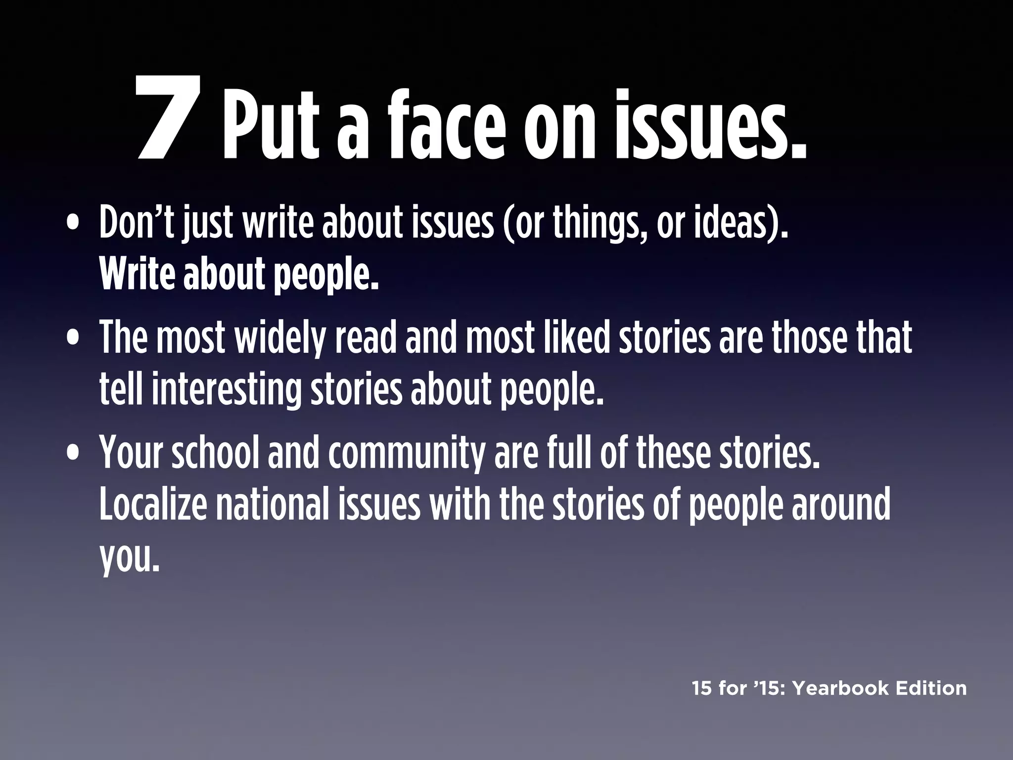 15 for ’15: Yearbook Edition
Put a face on issues.
• Don’t just write about issues (or things, or ideas).  
Write about people.
• The most widely read and most liked stories are those that
tell interesting stories about people.
• Your school and community are full of these stories.
Localize national issues with the stories of people around
you.
7
 