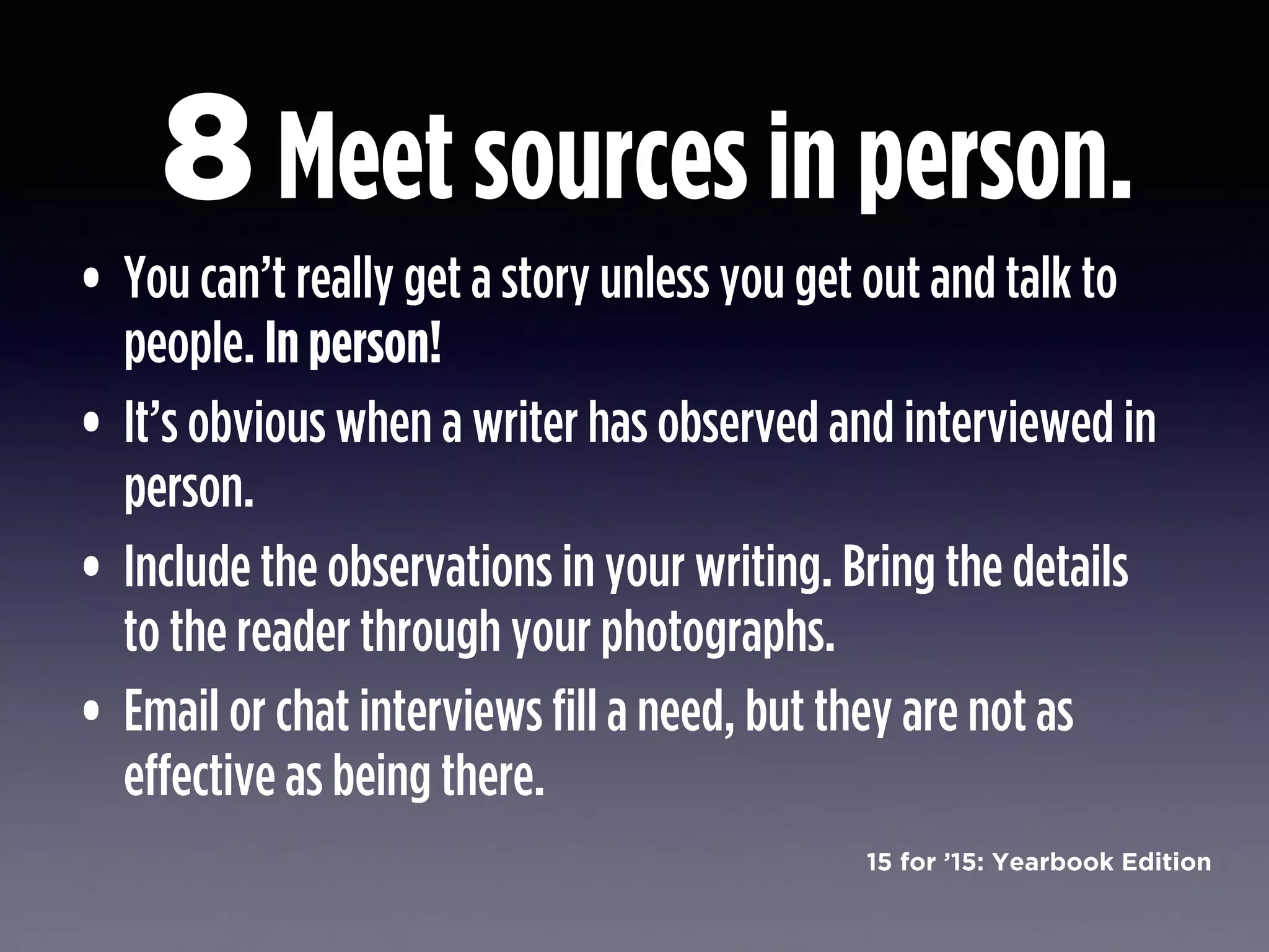15 for ’15: Yearbook Edition
Meet sources in person.
• You can’t really get a story unless you get out and talk to
people. In person!
• It’s obvious when a writer has observed and interviewed in
person.
• Include the observations in your writing. Bring the details
to the reader through your photographs.
• Email or chat interviews fill a need, but they are not as
effective as being there.
8
 