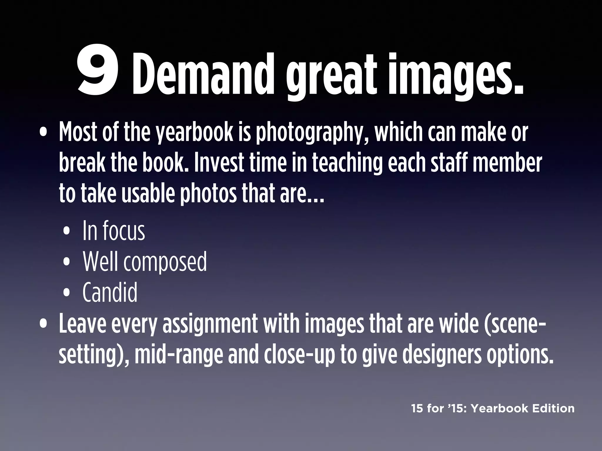 15 for ’15: Yearbook Edition
Demand great images.
• Most of the yearbook is photography, which can make or
break the book. Invest time in teaching each staff member
to take usable photos that are…
• In focus
• Well composed
• Candid
• Leave every assignment with images that are wide (scene-
setting), mid-range and close-up to give designers options.
9
 