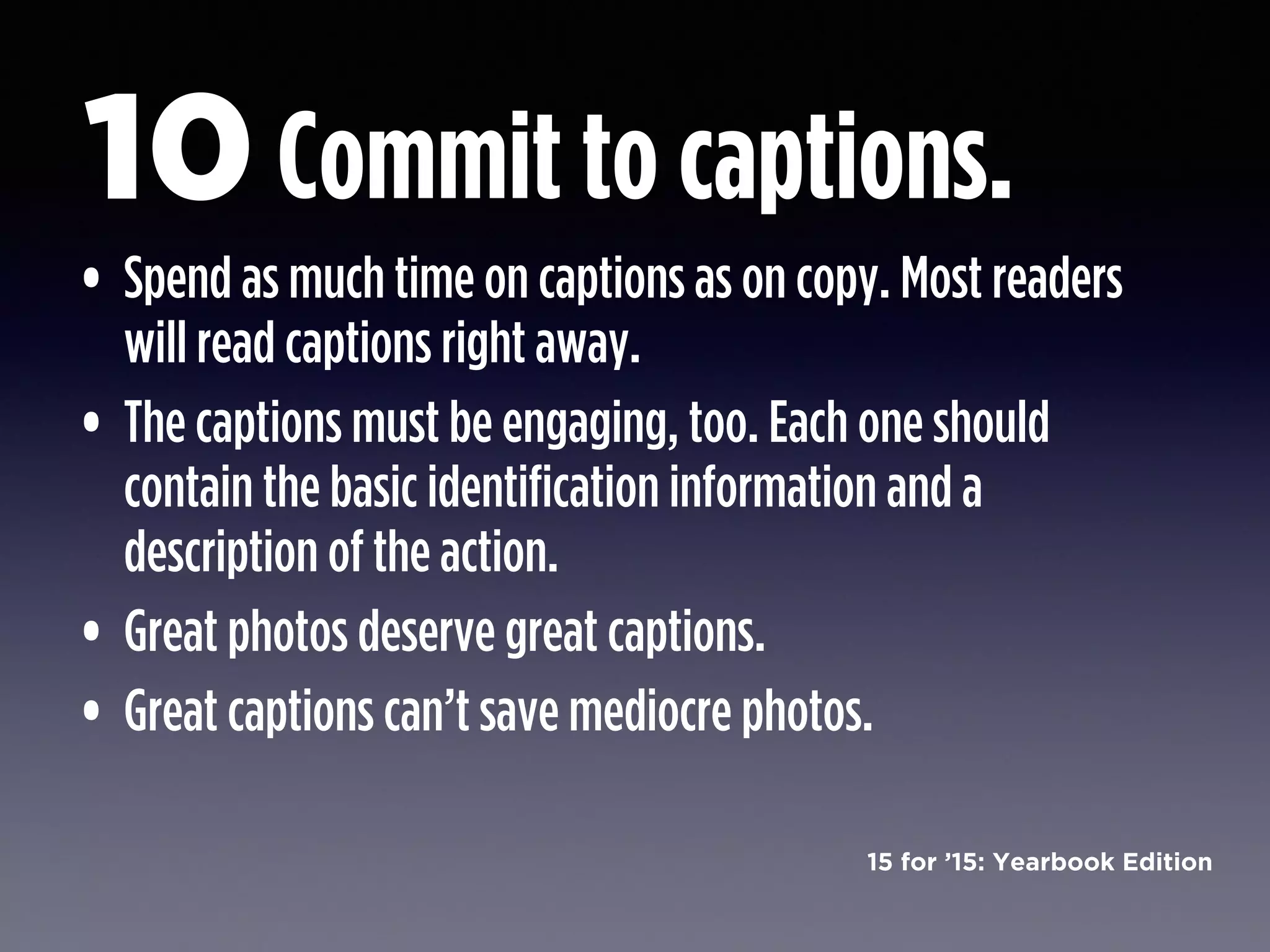 15 for ’15: Yearbook Edition
• Spend as much time on captions as on copy. Most readers
will read captions right away.
• The captions must be engaging, too. Each one should
contain the basic identification information and a
description of the action.
• Great photos deserve great captions.
• Great captions can’t save mediocre photos.
Commit to captions.10
 
