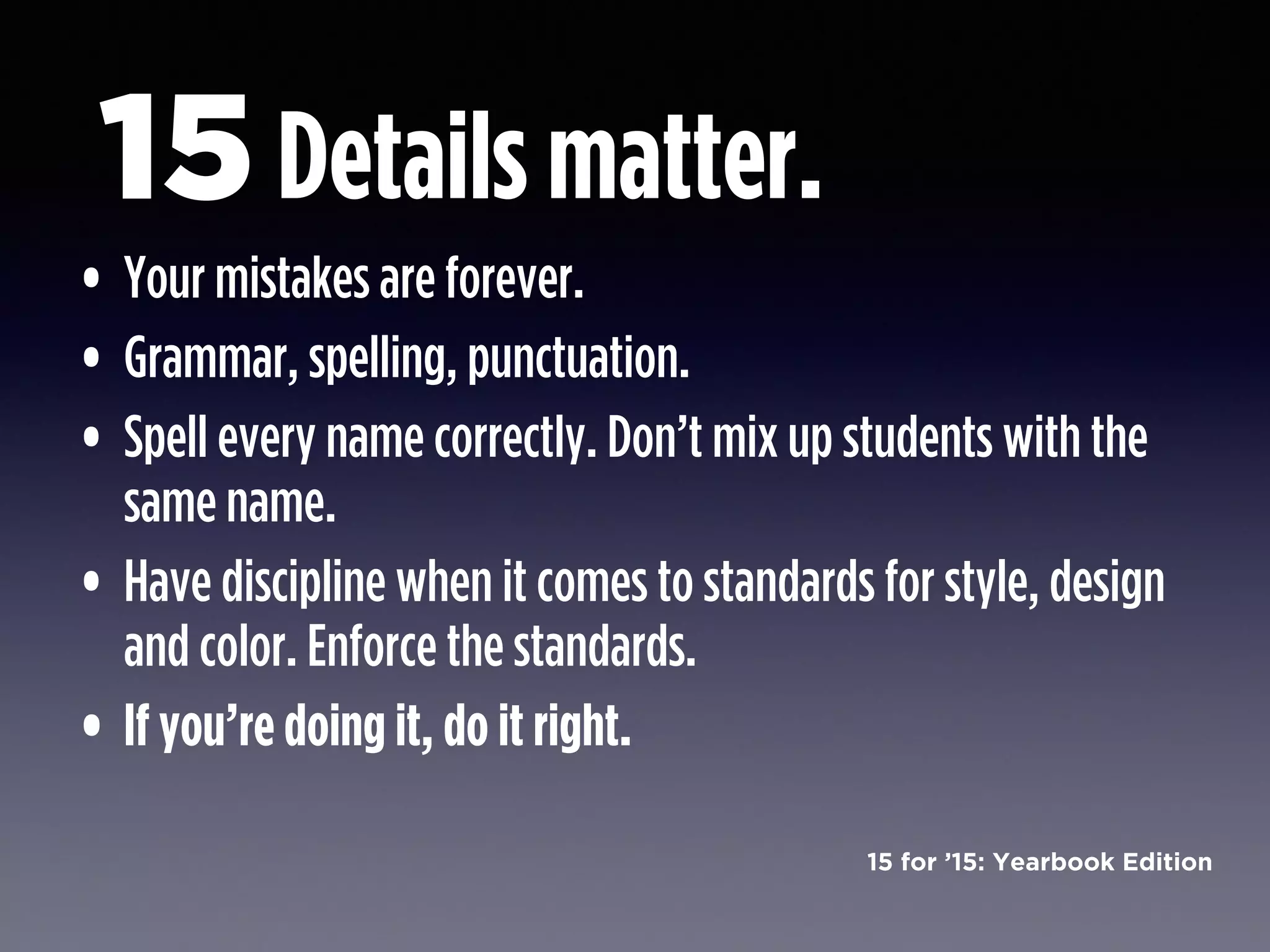 15 for ’15: Yearbook Edition
Details matter.
• Your mistakes are forever.
• Grammar, spelling, punctuation.
• Spell every name correctly. Don’t mix up students with the
same name.
• Have discipline when it comes to standards for style, design
and color. Enforce the standards.
• If you’re doing it, do it right.
15
 