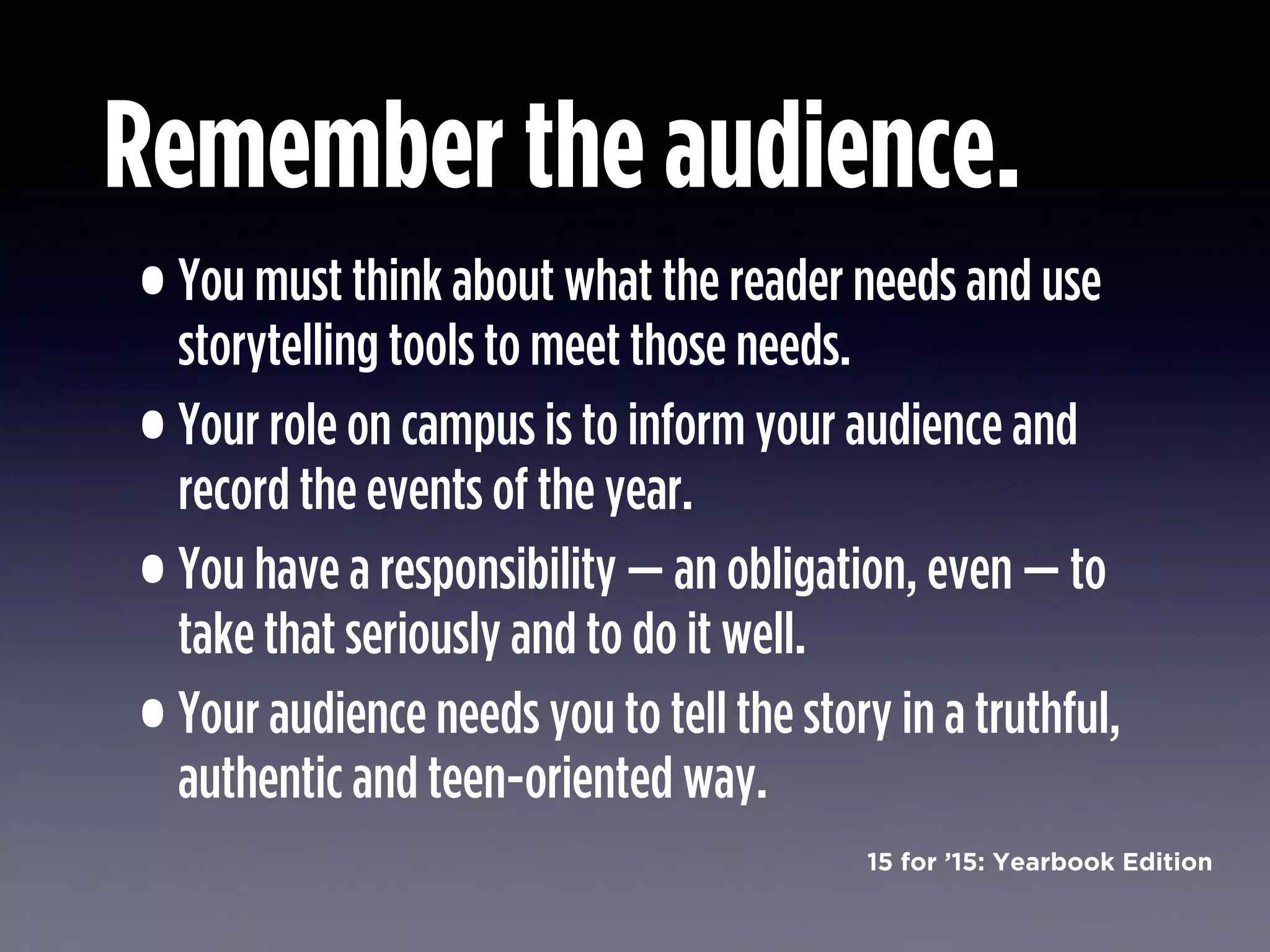 15 for ’15: Yearbook Edition
Remember the audience.
•You must think about what the reader needs and use
storytelling tools to meet those needs.
•Your role on campus is to inform your audience and
record the events of the year.
•You have a responsibility — an obligation, even — to
take that seriously and to do it well.
•Your audience needs you to tell the story in a truthful,
authentic and teen-oriented way.
 