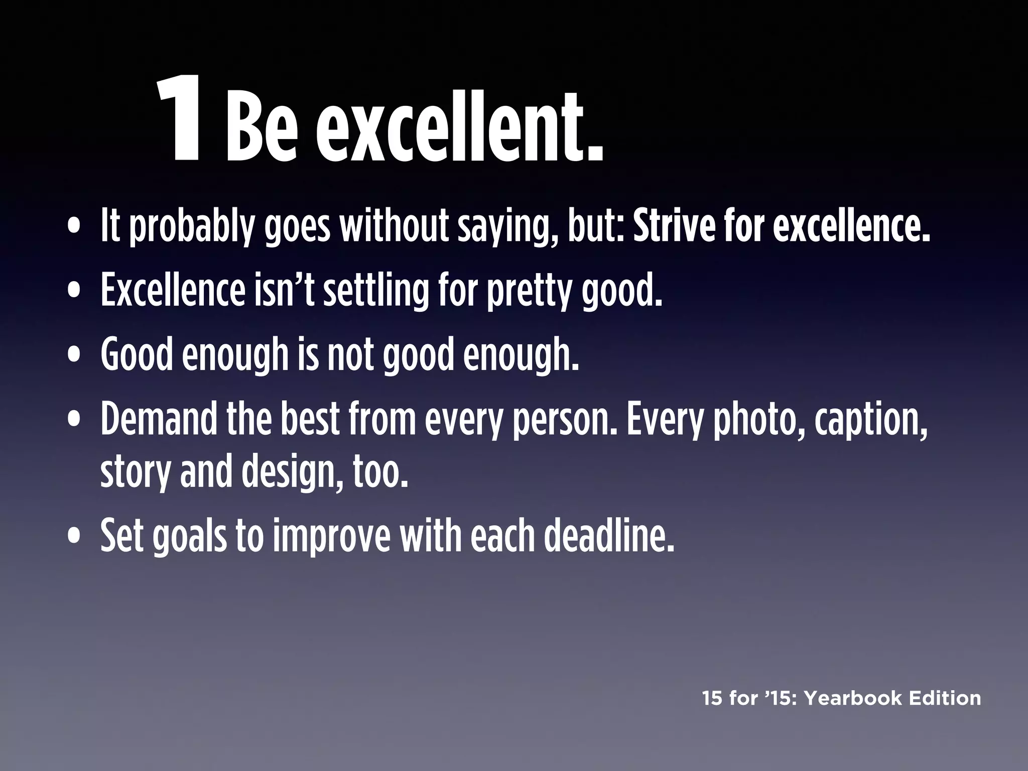 15 for ’15: Yearbook Edition
Be excellent.
• It probably goes without saying, but: Strive for excellence.
• Excellence isn’t settling for pretty good.
• Good enough is not good enough.
• Demand the best from every person. Every photo, caption,
story and design, too.
• Set goals to improve with each deadline.
1
 