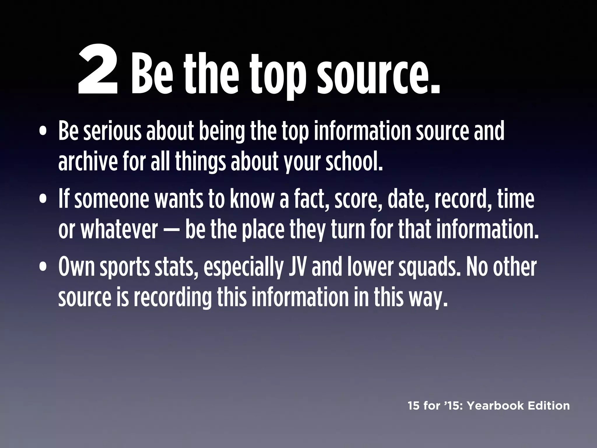 15 for ’15: Yearbook Edition
• Be serious about being the top information source and
archive for all things about your school.
• If someone wants to know a fact, score, date, record, time
or whatever — be the place they turn for that information.
• Own sports stats, especially JV and lower squads. No other
source is recording this information in this way.
Be the top source.2
 