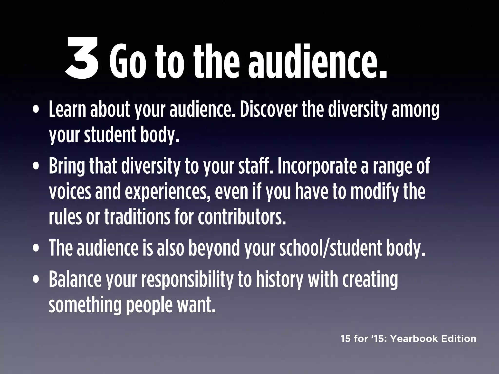 15 for ’15: Yearbook Edition
Go to the audience.
• Learn about your audience. Discover the diversity among
your student body.
• Bring that diversity to your staff. Incorporate a range of
voices and experiences, even if you have to modify the
rules or traditions for contributors.
• The audience is also beyond your school/student body.
• Balance your responsibility to history with creating
something people want.
3
 
