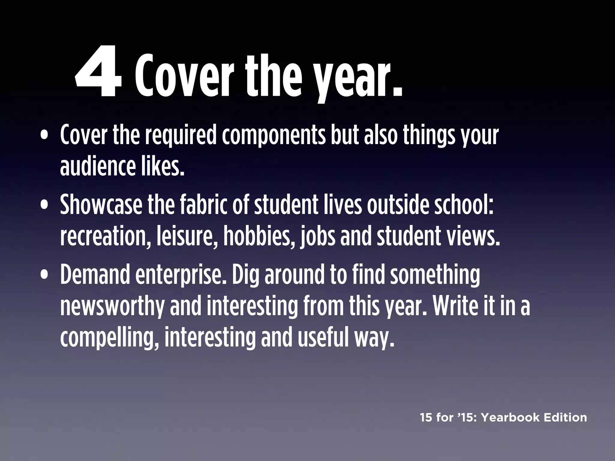 15 for ’15: Yearbook Edition
Cover the year.
• Cover the required components but also things your
audience likes.
• Showcase the fabric of student lives outside school:
recreation, leisure, hobbies, jobs and student views.
• Demand enterprise. Dig around to find something
newsworthy and interesting from this year. Write it in a
compelling, interesting and useful way.
4
 
