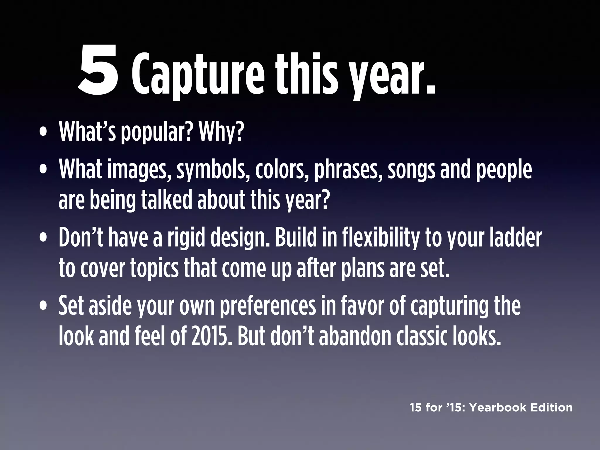 15 for ’15: Yearbook Edition
Capture this year.
• What’s popular? Why?
• What images, symbols, colors, phrases, songs and people
are being talked about this year?
• Don’t have a rigid design. Build in flexibility to your ladder
to cover topics that come up after plans are set.
• Set aside your own preferences in favor of capturing the
look and feel of 2015. But don’t abandon classic looks.
5
 