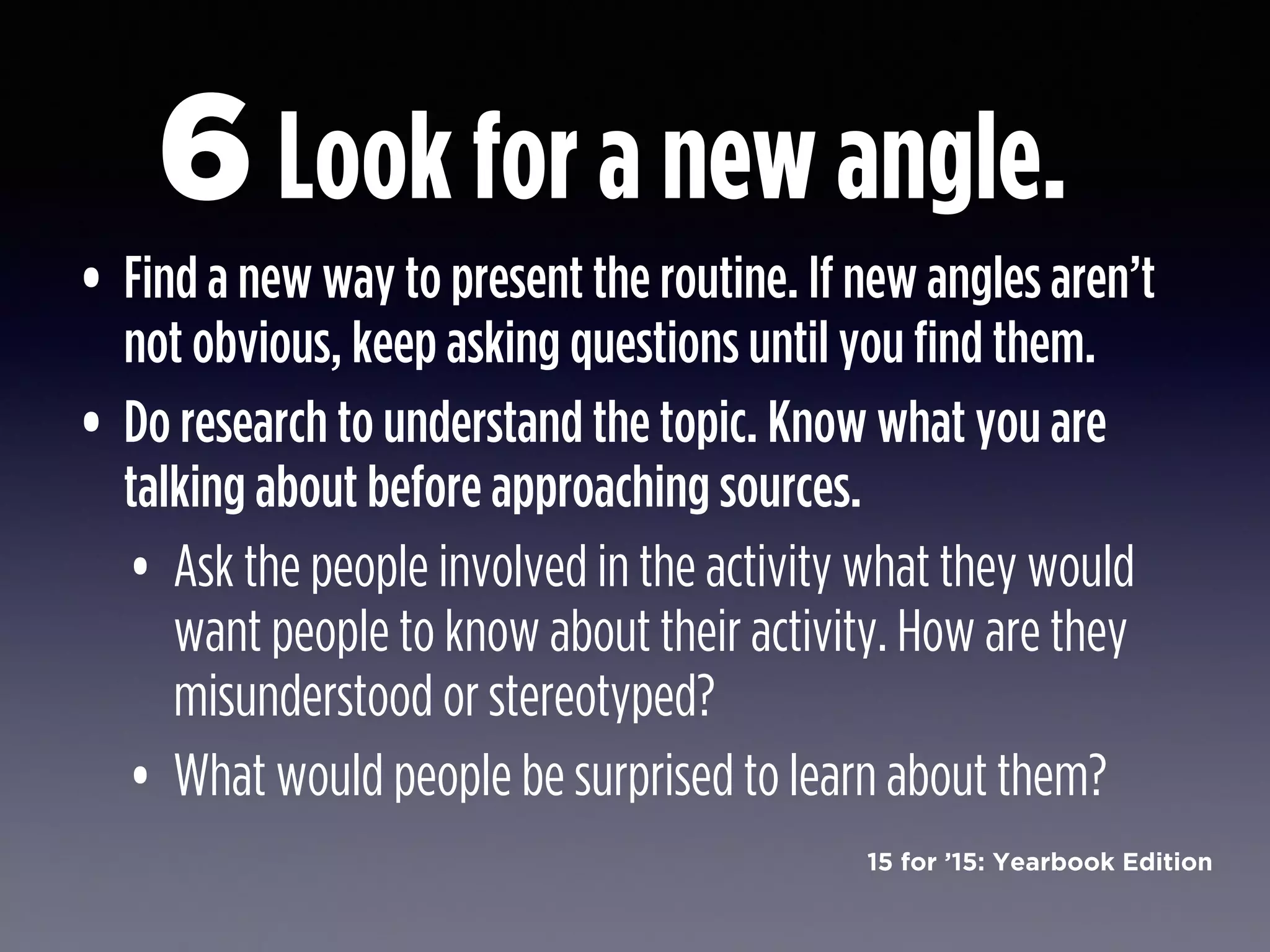 15 for ’15: Yearbook Edition
Look for a new angle.
• Find a new way to present the routine. If new angles aren’t
not obvious, keep asking questions until you find them.
• Do research to understand the topic. Know what you are
talking about before approaching sources.
• Ask the people involved in the activity what they would
want people to know about their activity. How are they
misunderstood or stereotyped?
• What would people be surprised to learn about them?
6
 