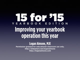 Logan Aimone, MJE
Permission granted for educational classroom use only.
http://slideshare.net/loganaimone
http://loganaimone.com
15 for ’15
Improving your yearbook
operation this year
Y E A R B O O K E D I T I O N
 