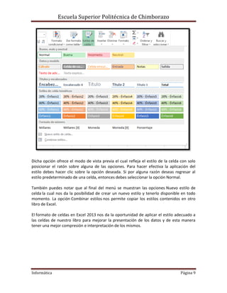 Escuela Superior Politécnica de Chimborazo

Dicha opción ofrece el modo de vista previa el cual refleja el estilo de la celda con solo
posicionar el ratón sobre alguna de las opciones. Para hacer efectiva la aplicación del
estilo debes hacer clic sobre la opción deseada. Si por alguna razón deseas regresar al
estilo predeterminado de una celda, entonces debes seleccionar la opción Normal.
También puedes notar que al final del menú se muestran las opciones Nuevo estilo de
celda la cual nos da la posibilidad de crear un nuevo estilo y tenerlo disponible en todo
momento. La opción Combinar estilos nos permite copiar los estilos contenidos en otro
libro de Excel.
El formato de celdas en Excel 2013 nos da la oportunidad de aplicar el estilo adecuado a
las celdas de nuestro libro para mejorar la presentación de los datos y de esta manera
tener una mejor compresión e interpretación de los mismos.

Informática

Página 9

 