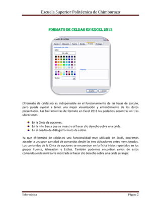 Escuela Superior Politécnica de Chimborazo

Formato de celdas en Excel 2013

El formato de celdas no es indispensable en el funcionamiento de las hojas de cálculo,
pero puede ayudar a tener una mejor visualización y entendimiento de los datos
presentados. Las herramientas de formato en Excel 2013 las podemos encontrar en tres
ubicaciones:
En la Cinta de opciones.
En la mini barra que se muestra al hacer clic derecho sobre una celda.
En el cuadro de diálogo Formato de celdas.
Ya que el formato de celdas es una funcionalidad muy utilizada en Excel, podremos
acceder a una gran cantidad de comandos desde las tres ubicaciones antes mencionadas.
Los comandos de la Cinta de opciones se encuentran en la ficha Inicio, repartidos en los
grupos Fuente, Alineación y Estilos. También podemos encontrar varios de estos
comandos en la mini barra mostrada al hacer clic derecho sobre una celda o rango:

Informática

Página 2

 