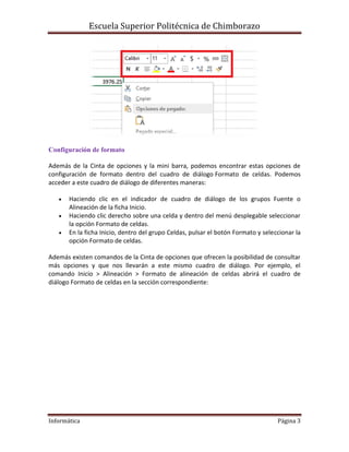 Escuela Superior Politécnica de Chimborazo

Configuración de formato
Además de la Cinta de opciones y la mini barra, podemos encontrar estas opciones de
configuración de formato dentro del cuadro de diálogo Formato de celdas. Podemos
acceder a este cuadro de diálogo de diferentes maneras:




Haciendo clic en el indicador de cuadro de diálogo de los grupos Fuente o
Alineación de la ficha Inicio.
Haciendo clic derecho sobre una celda y dentro del menú desplegable seleccionar
la opción Formato de celdas.
En la ficha Inicio, dentro del grupo Celdas, pulsar el botón Formato y seleccionar la
opción Formato de celdas.

Además existen comandos de la Cinta de opciones que ofrecen la posibilidad de consultar
más opciones y que nos llevarán a este mismo cuadro de diálogo. Por ejemplo, el
comando Inicio > Alineación > Formato de alineación de celdas abrirá el cuadro de
diálogo Formato de celdas en la sección correspondiente:

Informática

Página 3

 