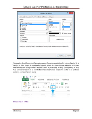 Escuela Superior Politécnica de Chimborazo

Este cuadro de diálogo nos ofrece algunas configuraciones adicionales como el estilo de la
fuente, su color o tipo de subrayado. Algunos atajos de comando que podemos utilizar en
este sentido son los siguientes: Negrita (Ctrl + N), Cursiva (Ctrl + K), Subrayado (Ctrl + S).
Para cambiar el color de la fuente tenemos el comando respectivo tanto en la Cinta de
opciones como en la mini barra:

Alineación de celdas

Informática

Página 5

 