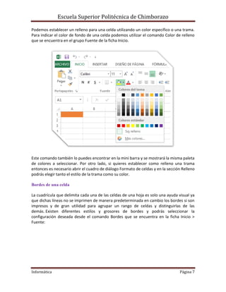 Escuela Superior Politécnica de Chimborazo
Podemos establecer un relleno para una celda utilizando un color específico o una trama.
Para indicar el color de fondo de una celda podemos utilizar el comando Color de relleno
que se encuentra en el grupo Fuente de la ficha Inicio.

Este comando también lo puedes encontrar en la mini barra y se mostrará la misma paleta
de colores a seleccionar. Por otro lado, si quieres establecer como relleno una trama
entonces es necesario abrir el cuadro de diálogo Formato de celdas y en la sección Relleno
podrás elegir tanto el estilo de la trama como su color.
Bordes de una celda
La cuadrícula que delimita cada una de las celdas de una hoja es solo una ayuda visual ya
que dichas líneas no se imprimen de manera predeterminada en cambio los bordes si son
impresos y de gran utilidad para agrupar un rango de celdas y distinguirlas de las
demás. Existen diferentes estilos y grosores de bordes y podrás seleccionar la
configuración deseada desde el comando Bordes que se encuentra en la ficha Inicio >
Fuente:

Informática

Página 7

 