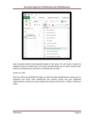 Escuela Superior Politécnica de Chimborazo

Este comando también está disponible desde la mini barra. Por otro lado el cuadro de
diálogo Formato de celdas tiene una sección llamada Borde que es donde podrás hacer
todas las configuraciones necesarias a los bordes de una celda.
Estilos de celda
Excel nos ofrece la posibilidad de elegir un estilo de celda predefinido de manera que no
tengamos que hacer cada modificación por nuestra cuenta sino que solamente
seleccionamos el estilo de nuestra preferencia desde la ficha Inicio > Estilos > Estilos de
celda:

Informática

Página 8

 