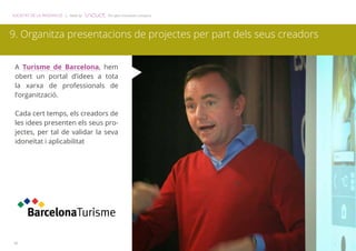 SOCIETAT DE LA INNOVACIÓ | Made by The open innovation company 
9. Organitza presentacions de projectes per part dels seus creadors 
A Turisme de Barcelona, hem 
obert un portal d’idees a tota 
la xarxa de professionals de 
l’organització. 
Cada cert temps, els creadors de 
les idees presenten els seus pro-jectes, 
10 
per tal de validar la seva 
idoneïtat i aplicabilitat 
 