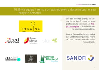 15 FORMES D’INNOVAR COM UNA STARTUP 
10. Envia equips interns a un start-up event a desenvolupar el seu 
Un dels nostres clients, la far-macèutica 
Sanofi, envia els seus 
professionals voluntaris al Pro-jecte 
Imagine (a banda de ser-ne 
un dels patrocinadors). 
Aquest és un dels elements clau 
que utilitza la companyia a l’hora 
de crear cultura innovadora dins 
l’organització. 
11 
projecte personal 
 