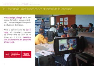 SOCIETAT DE LA INNOVACIÓ | Made by The open innovation company 
11. Fes vídeos i crea experiències al voltant de la innovació 
Al Challenge Garage de la Bar-celona 
12 
School of Management - 
IDEC, llancem reptes d’empresa 
a estudiants de màster. 
Amb la col·laboració de Co-So-ciety, 
els estudiants coneixen 
de primera mà els casos de les 
empreses, i creem experièn-cies 
virals entorn als projectes 
d’innovació. 
 