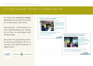 SOCIETAT DE LA INNOVACIÓ | Made by The open innovation company 
13. El més innovador del mes vs. l’empleat del mes 
El sistema de reward & recogni-tion 
14 
de les comunitats d’innovació 
és un dels factors clau d’èxit. 
Recompensar exclusivament la 
idea implementada pot limitar, 
en un futur, la participació dels 
professionals. 
Busca formes originals de premi-ar 
tots els participants de la co-munitat. 
Així desenvoluparàs el 
talent intern! 
 