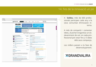 15 FORMES D’INNOVAR COM UNA STARTUP 
14. Fes de la innovació un joc 
A Soldeu, més de 600 profes-sionals 
participen cada any a la 
seva comunitat d’innovació in-terna. 
A més de compartir i comentar 
idees, al portal s’organitza un es-deveniment 
de vot, on cada pro-fessional 
pot votar fins a 5 idees 
dels seus companys. 
Les millors passen a la fase de 
desenvolupament. 
15 
 