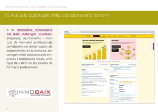 SOCIETAT DE LA INNOVACIÓ | Made by The open innovation company 
15. Activa la quàdruple hèlix: col·labora amb l’entorn 
A la comunitat d’innovació 
del Baix Llobregat, Innobaix, 
empreses, ajuntaments i insti-tuts 
16 
de formació professionals 
col•laboren per donar suport als 
emprenedors de la comarca, així 
com per oferir solucions a les em-preses 
i institucions locals, amb 
l’ajut del talent de les escoles de 
formació professional. 
 