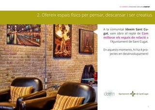 15 FORMES D’INNOVAR COM UNA STARTUP 
2. Ofereix espais físics per pensar, descansar i ser creatius 
A la comunitat Ideem Sant Cu-gat, 
vam obrir el repte de Com 
millorar els espais de relació a 
l’Ajuntament de Sant Cugat. 
En aquests moments, hi ha 4 pro-jectes 
en desenvolupament! 
3 
 