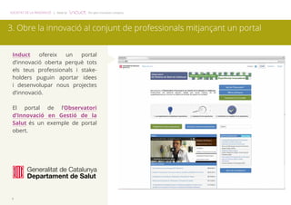 SOCIETAT DE LA INNOVACIÓ | Made by The open innovation company 
3. Obre la innovació al conjunt de professionals mitjançant un portal 
Induct ofereix un portal 
d’innovació oberta perquè tots 
els teus professionals i stake-holders 
4 
puguin aportar idees 
i desenvolupar nous projectes 
d’innovació. 
El portal de l’Observatori 
d’Innovació en Gestió de la 
Salut és un exemple de portal 
obert. 
 