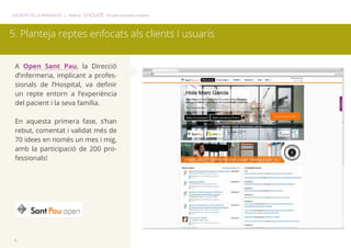 SOCIETAT DE LA INNOVACIÓ | Made by The open innovation company 
5. Planteja reptes enfocats als clients i usuaris 
A Open Sant Pau, la Direcció 
d’infermeria, implicant a profes-sionals 
6 
de l’Hospital, va definir 
un repte entorn a l’experiència 
del pacient i la seva família. 
En aquesta primera fase, s’han 
rebut, comentat i validat més de 
70 idees en només un mes i mig, 
amb la participació de 200 pro-fessionals! 
 