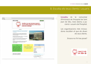 15 FORMES D’INNOVAR COM UNA STARTUP 
8. Escolta els teus clients i usuaris 
Innodéu és la comunitat 
d’innovació de l’Hospital de Sant 
Joan de Déu. Està oberta a pa-cients 
i usuaris de l’hospital. 
Les organitzacions més innova-dores 
escolten el que els diuen 
els seus clients. 
Encara no t’hi has posat? 
9 
 