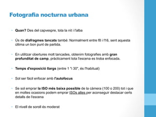 Fotografia nocturna urbana
•  Quan? Des del capvespre, tota la nit i l'alba
•  Ús de diafragmes tancats també: Normalment entre f8 i f16, sent aquesta
última un bon punt de partida.
•  En utilitzar obertures molt tancades, obtenim fotografies amb gran
profunditat de camp, pràcticament tota l'escena es troba enfocada.
•  Temps d'exposició llargs (entre 1 "i 30", és l'habitual)
•  Sol ser fàcil enfocar amb l'autofocus
•  Se sol emprar la ISO més baixa possible de la càmera (100 o 200) tot i que
en moltes ocasions podem emprar ISOs altes per aconseguir destacar certs
detalls de l'escena
•  El nivell de soroll és moderat
 